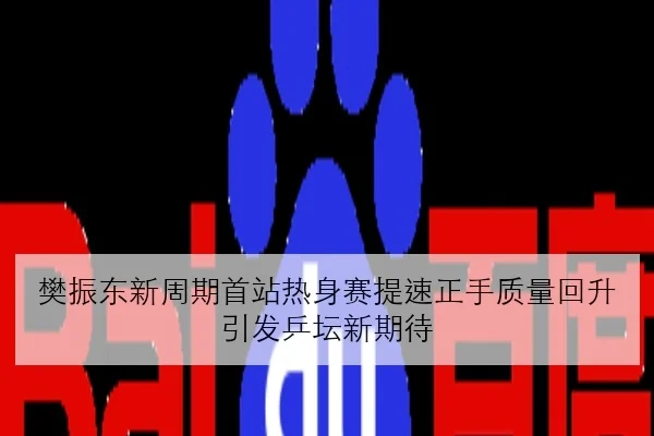 樊振东新周期首站热身赛提速正手质量回升引发乒坛新期待