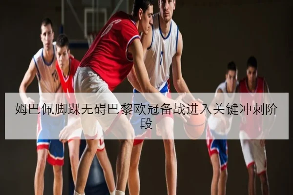 姆巴佩脚踝无碍巴黎欧冠备战进入关键冲刺阶段